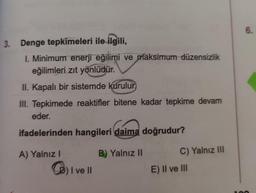 Denge tepkimeleri ile ilgili,
I. Minimum enerji eğilimi ve maksimum düzensizlik eğilimleri zıt yönlüdür.
II. Kapalı bir sistemde kurulur,
III. Tepkimede reaktifler bitene kadar tepkime devam eder.
ifadelerinden hangileri daima doğrudur?
A) Yalnız I
B) Yalnız II
C) Yalnız III
O I ve II
E) Il ve III