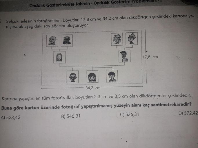 Ondalık Gösterimlerle Tahmin - Ondalık Gösterim Problemleri
Selçuk, ailesinin fotoğraflarını boyutları 17,8 cm ve 34,2 cm olan dikdörtgen şeklindeki kartona ya-
pıştırarak aşağıdaki soy ağacinı oluşturuyor.
17,8 cm
34,2 cm
Kartona yapıştırılan tüm fotoğraf