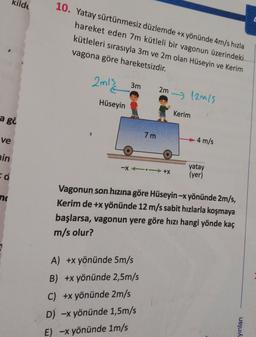 kilde
10. Yatay sürtünmesiz düzlemde +x yönünde 4m/s hızla
hareket eden 7m kütleli bir vagonun üzerindeki
kütleleri sırasıyla 3m ve 2m olan Hüseyin ve Kerim
vagona göre hareketsizdir.
2m12
2m 12m/s
3m
Hüseyin
Kerim
a go
7 m
4 m/s
ve
yatay
(yer)
ain
-X +X
Vagonun son hızına göre Hüseyin-x yönünde 2m/s,
no
Kerim de +x yönünde 12 m/s sabit hızlarla koşmaya
başlarsa, vagonun yere göre hızı hangi yönde kaç
m/s olur?
A) +x yönünde 5m/s
B) +x yönünde 2,5m/s
C) +x yönünde 2m/s
D) -x yönünde 1,5m/s
E) -x yönünde 1m/s
yınları
