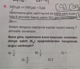 6. 2SO3(g) 2SO2(g) + O2(9)
2.
tépkimesine göre, sabit hacimli bir kapta sabit sıcak-
Is
likta 6 atmosfer basınç yapan SO, gazı bulunmakta-
dır.
Sistem dengeye ulaştığında kaptaki toplam basınç 7
atmosfer olmaktadır.
Buna göre, tepkimenin kısmi basınçlar cinsinden
denge sabiti (K,) aşağıdakilerden hangisinde
doğru verilmiştir?
A)T
D)
B)-
C) 1
E) 2