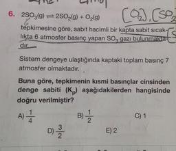 6. 2SO3(g) 2SO2(g) + O2(9)
2.
tépkimesine göre, sabit hacimli bir kapta sabit sıcak-
Is
likta 6 atmosfer basınç yapan SO, gazı bulunmakta-
dır.
Sistem dengeye ulaştığında kaptaki toplam basınç 7
atmosfer olmaktadır.
Buna göre, tepkimenin kısmi basınçlar cinsinden
denge sabiti (K,) aşağıdakilerden hangisinde
doğru verilmiştir?
A)T
D)
B)-
C) 1
E) 2
