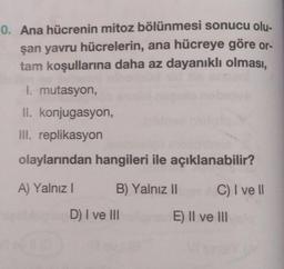 0. Ana hücrenin mitoz bölünmesi sonucu olu-
şan yavru hücrelerin, ana hücreye göre or-
tam koşullarına daha az dayanıklı olması,
I. mutasyon,
II. konjugasyon,
III. replikasyon
olaylarından hangileri ile açıklanabilir?
A) Yalnız I
B) Yalnız II
C) I veII
D) I ve II
E) Il ve lII
