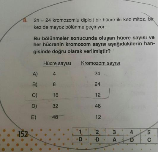 2n = 24 kromozomlu diploit bir hücre iki kez mitoz, bir
kez de mayoz bölünme geçiriyor.
Bu bölünmeler sonucunda oluşan hücre sayısı ve her hücrenin kromozom sayısı aşağıdakilerin hangisinde doğru olarak verilmiştir?
A) 4-24
B)9-24
C)16-12
D)32-48
E)4
