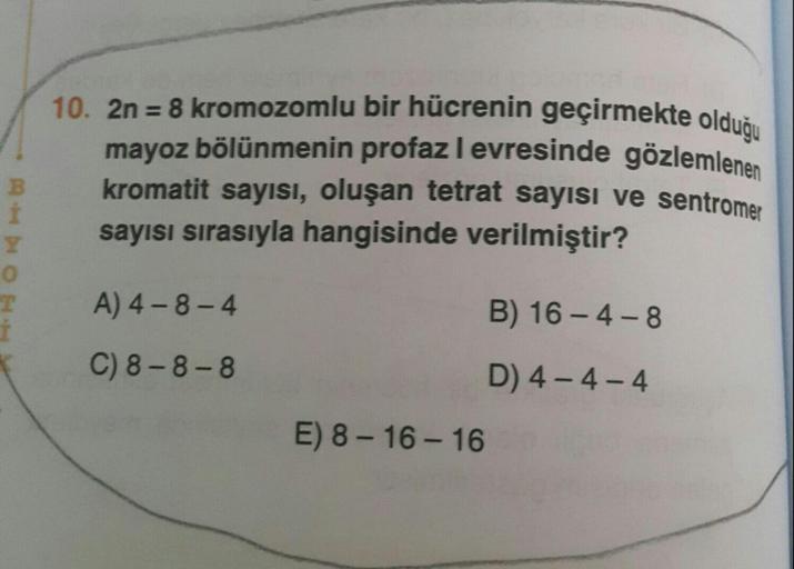 10. 2n 8 kromozomlu bir hücrenin geçirmekte olduğu
mayoz bölünmenin profaz levresinde gözlemlenen
kromatit sayisi, oluşan tetrat sayısı ve sentromer
sayısı sırasıyla hangisinde verilmiştir?
A) 4-8-4
B) 16 - 4-8
C) 8-8-8
D) 4- 4-4
E) 8 - 16 - 16