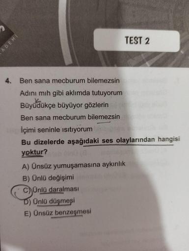Ben sana mecburum bilemezsin
Adını mıh gibi aklımda tutuyorum
Büyüdükçe büyüyor gözlerin
Ben sana mecburum bilemezsin
İçimi seninle ısıtıyorum
Bu dizelerde aşağıdaki ses olaylarından hangisi yoktur?
A) Ünsüz yumuşamasına aykırılık
B) Ünlü değişimi
C)