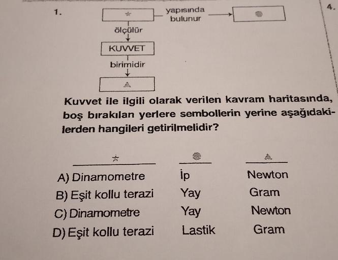 A.
yapısında
bulunur
1.
ölçülür
KUVVET
birimidir
Kuvvet ile ilgili olarak verilen kavram haritasında,
boş bırakılan yerlere sembollerin yerine aşağıdaki-
lerden hangileri getirilmelidir?
A) Dinamometre
ip
Newton
B) Eşit kollu terazi
Yay
Gram
Newton
C) Dina