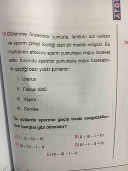 10. Döllenme öncesinde yumurta, fertilizin adı verilen
ve sperm çekici özelliği olan bir madde salgılar. Bu
12
maddenin etkisiyle sperm yumurtaya doğru hareket
eder. İnsanda spermin yumurtaya doğru hareketin-
de geçtiği bazı yollar şunlardır:
I. Uterus
II. Fallopi tüpü
II. Vajina
IV. Serviks
Bu yollarda spermin geçiş sırası aşağıdakiler-
den hangisi gibi olmalıdır?
A)1-11-1I1-1V
B) || – III -1- IV
C) III-IV-1- II
D) IV -1-I1- II
E) IV- III-1-II
