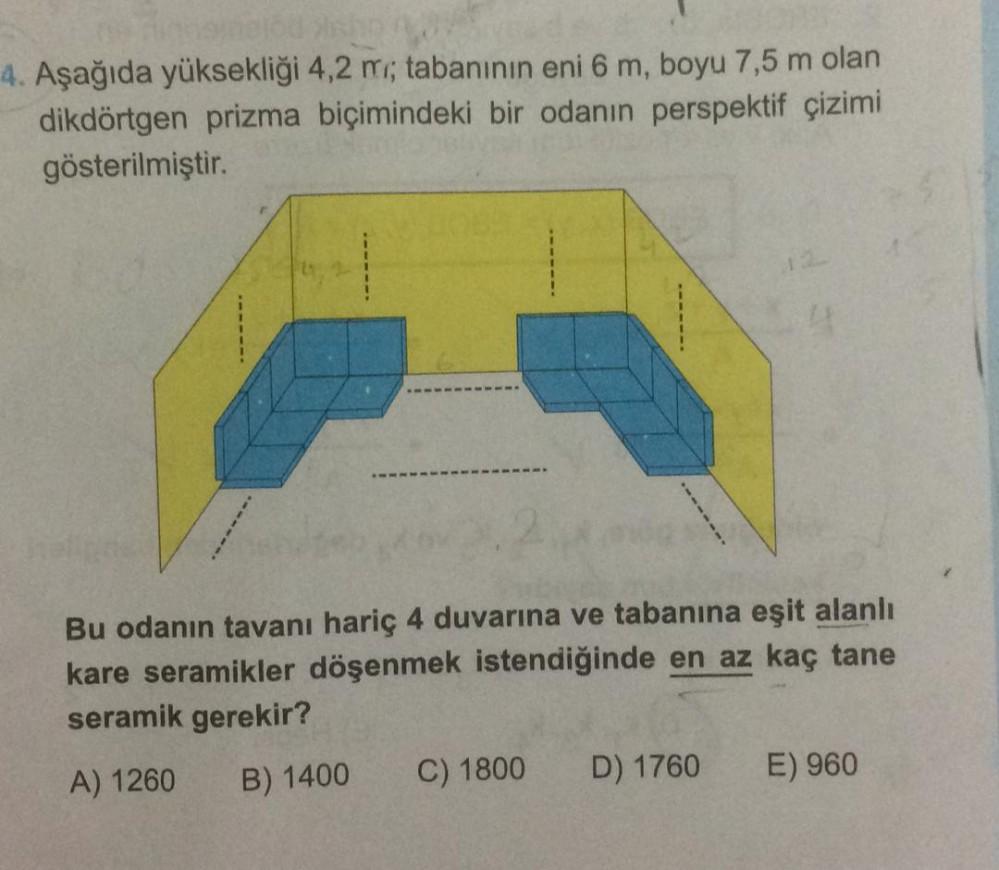 4. Aşağıda yüksekliği 4,2 m; tabanının eni 6 m, boyu 7,5 m olan
dikdörtgen prizma biçimindeki bir odanın perspektif çizimi
gösterilmiştir.
Bu odanın tavanı hariç 4 duvarına ve tabanına eşit alanlı
kare seramikler döşenmek istendiğinde en az kaç tane
serami