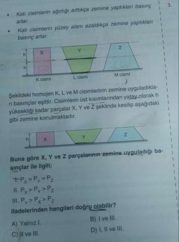 Katı cisimlerin ağırlığı arttıkça zemine yaptıkları basınç
3.
artar.
Katı cisimlerin yüzey alanı azaldıkça zemine yaptıkları
basınç artar.
Y.
100
K cismi
L cismi
M cismi
Şekildeki homojen K, L ve M cisimlerinin zemine uyguladıkla-
ri basınçlar eşittir. Cisimlerin üst kısımlarından yatay olarak h
yüksekliği kadar parçalar X, Y ve Z şeklinde kesilip aşağıdaki
gibi zemine konulmaktadır.
Y
Buna göre X, Y ve Z parçalarinin zemine uyguladığı ba-
şınçlar ile ilgili;
1.
+Px = Py= Pz
II. P > Pz
II. Py > Px > Pz
Y.
P.. >
ifadelerinden hangileri doğru olabilir?
A) Yalnız I.
B) I ve III.
C) II ve III.
D) I, Il ve III.