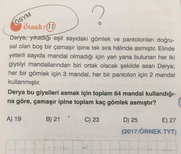 ÖSYM
Örnek:(11)
Derya, yıkadığı eşit sayıdaki gömlek ve pantolonları doğru-
sal olan boş bir çamaşır ipine tek sıra hâlinde asmıştır. Elinde
yeterli sayıda mandal olmadığı için yan yana bulunan her iki
giysiyi mandallarından biri ortak olacak şekilde