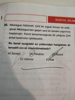 SOSYAL BİLİM
20. Nikaragua hükûmeti, Çinli bir inşaat firması ile anla-
şarak Nikaragua'dan geçen yeni bir kanalın yapımına
başlamıştır. Kanal tamamlandığında 50 yıllığına Çinli
şirket tarafından işletilecektir.
Bu kanal aşağıdaki su yollarından hangisinin al-
ternatifi olarak düşünülmektedir?
A) Süveyş
B) Panama
C) Korint
D) Hürmüz
E) Kiel