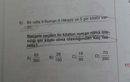 8) Bir rafta 9 Roman 6 Hikaye ve 5 şiir kitabi var-
dir.
Rasgele seçilen iki kitabın roman olma ola-
sılığı şiir kitabı olma olasılığından kaç faz-
ladır?
26
19
70
82
A)
390
B)
195
C)
95
D)
390
11)