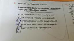 8.
Bence bir gün, Türk romanı ve öyküsü
11. Aşağıd
-----
farklı b
Bu sözler aşağıdakilerden hangisiyle tamamlanırsa
cümle yapıça otekilerden farklı olur?
AY A
A) bu olumsuzluklardan tamamen kurtulacak
B batı romanı ve öyküsünü geride bırakacak
C)
e)kimsenin erişemeyeceği bir seviyeye gelecek
teknik bakımından mükemmeli yakalayacak
E/ özgün özellikleriyle ön plâna çıkacak