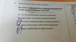 8.
Bence bir gün, Türk romanı ve öyküsü
11. Aşağıd
-----
farklı b
Bu sözler aşağıdakilerden hangisiyle tamamlanırsa
cümle yapıça otekilerden farklı olur?
AY A
A) bu olumsuzluklardan tamamen kurtulacak
B batı romanı ve öyküsünü geride bırakacak
C)
e)kimsenin erişemeyeceği bir seviyeye gelecek
teknik bakımından mükemmeli yakalayacak
E/ özgün özellikleriyle ön plâna çıkacak
