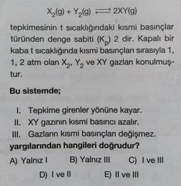 X(g) + Y,(g) 2XY(g)
tepkimesinin t sıcaklığındaki kısmi basınçlar
türünden denge sabiti (K) 2 dir. Kapalı bir
kaba t sıcaklığında kısmi basınçları sırasıyla 1,
1,2 atm olan X,, Y, ve XY gazları konulmuş-
tur.
Bu sistemde3B
I. Tepkime girenler yönüne kayar.
II. XY gazının kısmi basıncı azalır.
III. Gazların kısmi basınçları değişmez.
yargılarından hangileri doğrudur?
A) Yalnız I
B) Yalnız II
C) I ve II
D) I ve II
E) Il ve II