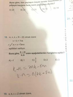 Buna göre, tüm paylaşım küçük kareler boyutund
pilsaydı kaç tane fazla resim paylaşmış olurdu?
A) 24
B) 22
29
C) 20
D) 16
E) 14
21. A
18. m, n, k e R-{0} olmak üzere
n+k = 7nk
//m+n = 8mn
%3D
eşitlikleri veriliyor.
k- m
Buna göre,
oranı aşağıdakilerden hangisine eşittir?
k.m
A) -1
B) 1
C'
D) 2
E) 3
K-m=7nk-8mn
)
KM=n(7k-8m
22.
19. a, b, c e Z olmak üzere,
t ammat ya yıncılik