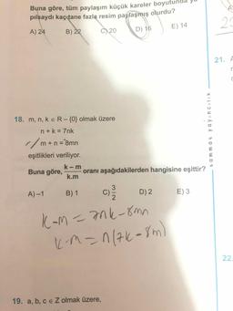 Buna göre, tüm paylaşım küçük kareler boyutund
pilsaydı kaç tane fazla resim paylaşmış olurdu?
A) 24
B) 22
29
C) 20
D) 16
E) 14
21. A
18. m, n, k e R-{0} olmak üzere
n+k = 7nk
//m+n = 8mn
%3D
eşitlikleri veriliyor.
k- m
Buna göre,
oranı aşağıdakilerden hangisine eşittir?
k.m
A) -1
B) 1
C'
D) 2
E) 3
K-m=7nk-8mn
)
KM=n(7k-8m
22.
19. a, b, c e Z olmak üzere,
t ammat ya yıncılik
