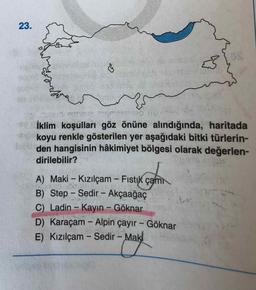 23.
İklim koşulları göz önüne alındığında, haritada
koyu renkle gösterilen yer aşağıdaki bitki türlerin-
den hangisinin hâkimiyet bölgesi olarak değerlen-
dirilebilir?
A) Maki - Kızılçam - Fistık çam
B) Step - Sedir - Akçaağaç
C) Ladin- Kayın - Göknar
D) Karaçam - Alpin çayır - Göknar
Mak
E) Kızılçam - Sedir -