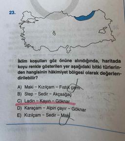 23.
İklim koşulları göz önüne alındığında, haritada
koyu renkle gösterilen yer aşağıdaki bitki türlerin-
den hangisinin hâkimiyet bölgesi olarak değerlen-
dirilebilir?
A) Maki - Kızılçam - Fistık çam
B) Step - Sedir - Akçaağaç
C) Ladin- Kayın - Göknar
D) Karaçam - Alpin çayır - Göknar
Mak
E) Kızılçam - Sedir -
