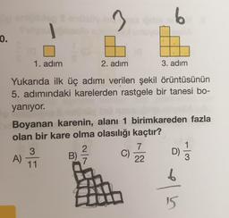 0.
1. adım
2. adım
3. adım
Yukarıda ilk üç adımı verilen şekil örüntüsünün
5. adımındaki karelerden rastgele bir tanesi bo-
yanıyor.
Boyanan karenin, alanı 1 birimkareden fazla
olan bir kare olma olasılığı kaçtır?
1
A)
11
B)
7
C)
22
D) =
15