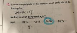 10. R de tanımlı periyodik y = f(x) fonksiyonunun periyodu 12 dir.
%3D
Buna göre,
g(x) = f(2x) + f)
X.
%3D
0sx
fonksiyonunun periyodu kaçtır?
(x)
A) 6
B) 12
C) 18
D) 36
no E) 72ot
