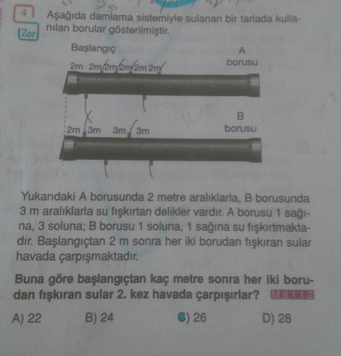 Aşağıda damlama sistemiyle sulanan bir tarlada kulla-
nılan borular gösterilmiştir.
|Zor
Başlangıç
borusu
2m 2m/2m/2m/2m 2m
2m 3m
3m 3m
borusu
Yukarıdaki A borusunda 2 metre aralıklarla, B borusunda
3m aralıklarla su fışkırtan delikler vardır. A borusu 1 s