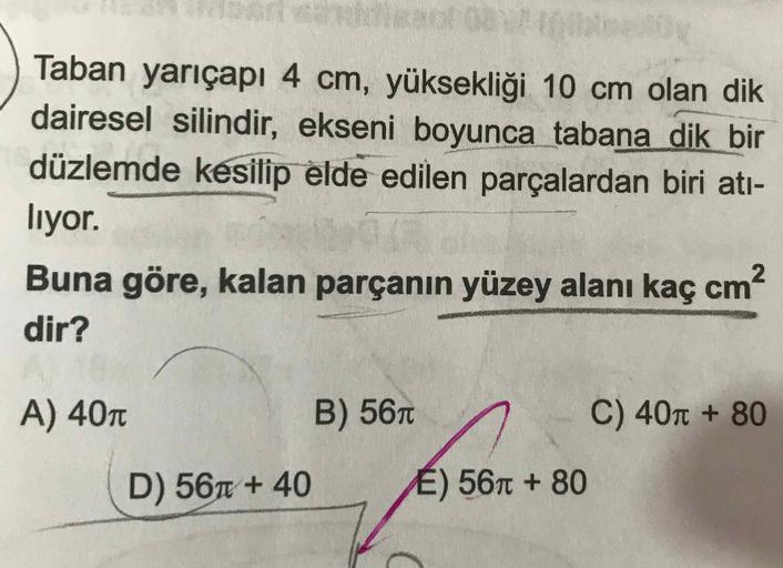 Taban yarıçapı 4 cm, yüksekliği 10 cm olan dik dairesel silindir, ekseni boyunca tabana dik bir düzlemde kesilip elde edilen parçalardan biri atılıyor. 
Buna göre, kalan parçanın yüzey alanı kaç cm^2 dir? 
A) 40π 
B) 56π 
C) 40π + 80 
D) 56π + 40 
E)