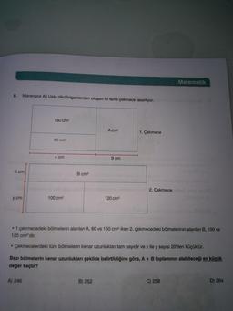 Matematik
9. Marangoz Ali Usta dikdörtgenlerden oluşan iki farklı çekmece tasarlıyor.
150 cm2
A cm?
1. Çekmece
60 cm2
x cm
9 cm
6 cm
B cm2
2. Çekmece
y cm
100 cm2
120 cm2
• 1.çekmecedeki bölmelerin alanları A, 60 ve 150 cm2 iken 2. çekmecedeki bölmelerinin alanları B, 100 ve
120 cm2'dir.
• Çekmecelerdeki tüm bölmelerin kenar uzunlukları tam sayıdır ve x ile y sayısı 20'den küçüktür.
Bazı bölmelerin kenar uzunlukları şekilde belirtildiğine göre, A + B toplamının alabileceği en küçük
değer kaçtır?
A) 246
B) 252
C) 258
D) 264
