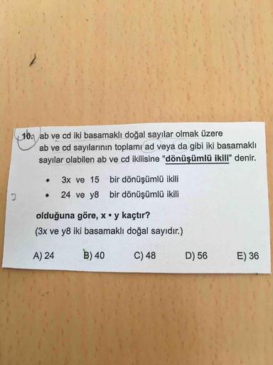 10. ab ve cd iki basamaklı doğal sayılar olmak üzere
ab ve cd sayılarının toplamıad veya da gibi iki basamaklı
sayılar olabilen ab ve cd ikilisine "dönüşümlü ikili" denir.
3x ve 15
bir dönüşümlü ikili
24 ve y8 bir dönüşümlü ikili
olduğuna göre, x• y kaçtır