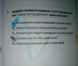 2. Aşağıdaki cümlelerin hangisinde "sanki" sözcüğü, cüm-
leye "yapılan işi hoş görmeme" anlamı katmıştır?
A Arkadaşına bu sözleri söylemekle iyi mi etti sanki?
B Kapının önünde az önce sanki biri duruyordu.
C) Sorularını dün akşam hazırlasaydın ne olurdu sanki?
O bizden çok mu ders çalıştı sanki?
E) Toplantıya katılmayan sanki on beş kişiydi.
LIMITYAYINLARI