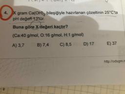 4.X gram Ca(OH), bileşiğiyle hazırlanan çözeltinin 25°C'ta
pH değefi 13tür.
Buna göre Xdeğeri kaçtır?
(Ca:40 g/mol, 0:16 g/mol, H:1 g/mol)
A) 3,7 B) 7,4
C) 8,5
D) 17
E) 37
http://odsgm.m
