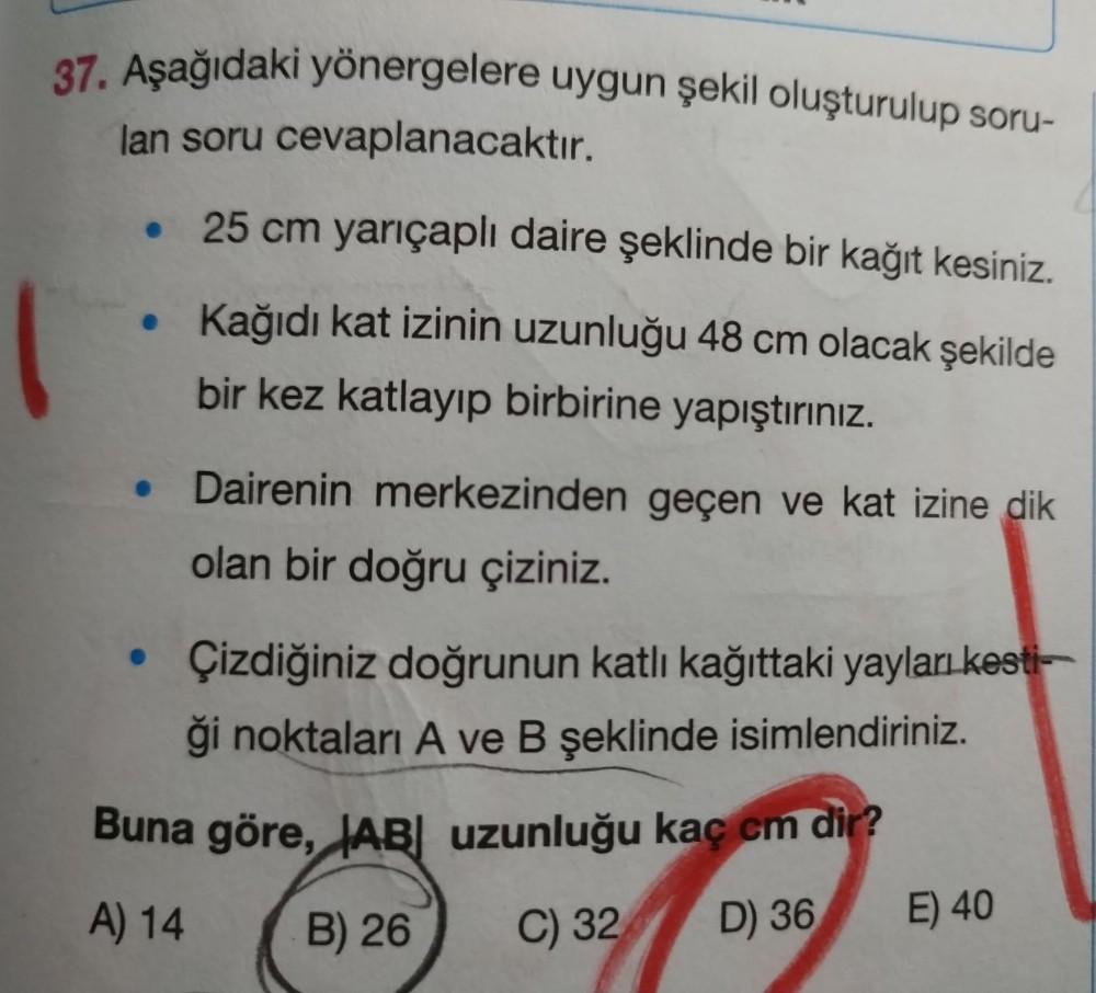 37. Aşağıdaki yönergelere uygun şekil oluşturulup soru-
lan soru cevaplanacaktır.
• 25 cm yarıçaplı daire şeklinde bir kağıt kesiniz.
• Kağıdı kat izinin uzunluğu 48 cm olacak şekilde
bir kez katlayıp birbirine yapıştırınız.
Dairenin merkezinden geçen ve kat izine dik
olan bir doğru çiziniz.
• Çizdiğiniz doğrunun katlı kağttaki yayları kest-
ği noktaları A ve B şeklinde isimlendiriniz.
Buna göre, JAB uzunluğu kaç cm dir?
A) 14
B) 26
C) 32
D) 36
E) 40
