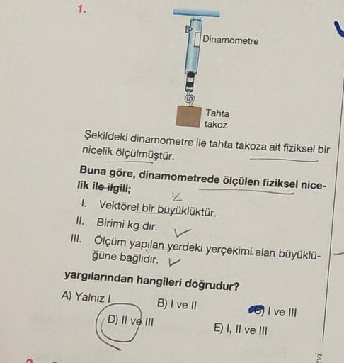 1.
Dinamometre
Tahta
takoz
Şekildeki dinamometre ile tahta takoza ait fiziksel bir
nicelik ölçülmüştür.
Buna göre, dinamometrede ölçülen fiziksel nice-
lik ile ilgili;
1. Vektörel bir büyüklüktür.
II. Birimi kg dır.
II. Ölçüm yapılan yerdeki yerçekimi. ala