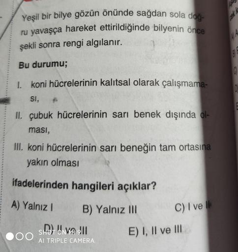 Yeşil bir bilye gözün önünde sağdan sola doğ-
ru yavaşça hareket ettirildiğinde bilyenin önce
şekli sonra rengi algılanır.
Bu durumu;
I koni hücrelerinin kalıtsal olarak çalışmama-
D
SI,
II. çubuk hücrelerinin sarı benek dışında ol-
ması,
II. koni hücreler