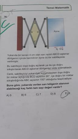 Temel Matematik
36
Ayna
Tç Dış
Yukarıda bir kenarı 4 cm olan sarı renkli ABCD eşkenar
dörtgenini içinde barındıran ayna duvar sabitleyicisi
verilmiştir.
Bu sabitleyici dışa doğru açılarak ya da içe doğru
sıkıştırılarak ABCD eşkenar dörtgenleri elde edilmektedir.
Cenk, sabitleyiciyi yukarıdaki konumdayken dışa doğru
bir miktar açtığında BCD açısının 90°, içe doğru bir miktar
sıkıştırdığında ABC açısının 150° olduğunu tespit ediyor.
Buna göre, yukarıda verilen sarı bölgenin alanının
alabileceği kaç farklı tam sayı değeri vardır?
A) 5
B) 6
C) 7
D) 8
E)9