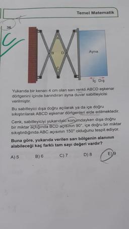 Temel Matematik
36
Ayna
Tç Dış
Yukarıda bir kenarı 4 cm olan sarı renkli ABCD eşkenar
dörtgenini içinde barındıran ayna duvar sabitleyicisi
verilmiştir.
Bu sabitleyici dışa doğru açılarak ya da içe doğru
sıkıştırılarak ABCD eşkenar dörtgenleri elde edilmektedir.
Cenk, sabitleyiciyi yukarıdaki konumdayken dışa doğru
bir miktar açtığında BCD açısının 90°, içe doğru bir miktar
sıkıştırdığında ABC açısının 150° olduğunu tespit ediyor.
Buna göre, yukarıda verilen sarı bölgenin alanının
alabileceği kaç farklı tam sayı değeri vardır?
A) 5
B) 6
C) 7
D) 8
E)9
