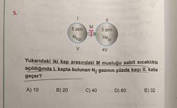 5.
5 atm
3 atm
N2(9)
Heg)
4V
Yukarıdaki iki kap arasındaki M musluğu sabit sicaklıkta
açıldığında I. kapta-bulunan N, gazının yüzde kaçı II. kaba
geçer?
B) 20
C) 40
D) 60
E) 32
A) 10
MT