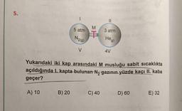 5.
5 atm
3 atm
N2(9)
Heg)
4V
Yukarıdaki iki kap arasındaki M musluğu sabit sicaklıkta
açıldığında I. kapta-bulunan N, gazının yüzde kaçı II. kaba
geçer?
B) 20
C) 40
D) 60
E) 32
A) 10
MT
