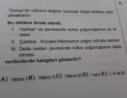 6.
Türkiye'de nüfusun dağılışı üzerinde doğal faktörler etkili
olmaktadır.
Bu etkilere örnek olarak;
1. Hakkari ve çevresinde nüfus yoğunluğunun az ol-
ması
II. Çatalca - Kocaeli Platosunun yoğun nüfuslu olması
II. Delta ovaları çevresinde nüfus yoğunluğunun fazla
olması
verilenlerde hangileri gösterilir?
A) Yalnız 1.B) Yalnız II.C) Yalnız III.D) I ve II.E) I, Il ve II.