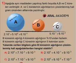 1) Aşağıda aynı maddeden yapılmış farklı boyutta A,B ve C küre-
leri verilmiştir. A ve C kürelerinin ağırlıklarının çözümlenmiş hali
gram cinsinden altlarında yazılmıştır.
ARAL AKADEMİ
ARAL AKADEM
ARAL AKADEM
ARAL AKADEM
2.10' +5.10° + 6.10 2
B küresinin ağırlığı A küresinin ağırlığının %1O'undan fazladır.
B küresinin ağırlığı C küresinin ağırlığının 5 katından azdır.
Yukarıda verilen bilgilere göre B küresinin ağırlığının çözüm-
lenmiş hali aşağıdakilerden hangisi olabilir?
5.101+6.10 2
A) 2.10° + 7.10² +9.103
B) 2.10° + 4.101+9.10 3
C) 2.10° + 7.10 +9.103
D) 2.10° +9.10 2 +7.10 3
