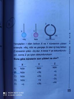 2.
hek
-29
+6q
Nötr
Yarıçapları r olan iletken X ve Y kürelerinin yükleri
na
sırasıyla +6q, nötr ve yarıçapı 3r olan içi boş iletken
Z küresinin yükü –2q dur. X önce Y ye dokundurulu-
yor, sonra Z ye içten dokunduruluyor.
Buna göre kürelerin son yükleri ne olur?
Nötr
A)
B) Nötr
C)
D)
E)
Nötr
Nötr
+3q
b+
Nötr
+2q
-29
Nötr
b+
+49
+3q
115
REDMI NOTE 8 PRO
AI QUAD CAMERA
RENK
