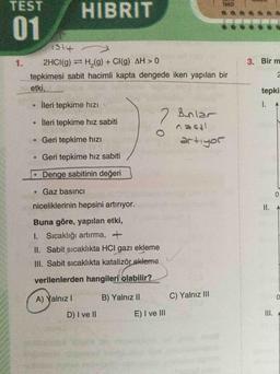 TEST
HIBRIT
01
1.
2HCI(g) H,(g) + CI(g) AH > 0
3. Bir m
tepkimesi sabit hacimli kapta dengede iken yapılan bir
etki,
tepkir
İleri tepkime hıZı
2 Bunlar
İleri tepkime hız sabiti
Geri tepkime hızı
itsev
Geri tepkime hız sabiti
Jofitte
•Denge sabitinin değeri
Gaz basıncı
niceliklerinin hepsini artırıyor.
II. A
Buna göre, yapılan etki,
1. Sicaklığı artırma, +
II. Sabit sıcaklıkta HCI gazZı ekleme
III. Sabit sıcaklıkta katalizör ekleme
verilenlerden hangileri olabilir?
A) Yalnız I
B) Yalnız II
C) Yalnız III
D) I ve II
E) I ve II
III. A