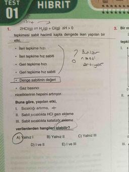 TEST
HIBRIT
01
1.
2HCI(g) H,(g) + CI(g) AH > 0
3. Bir m
tepkimesi sabit hacimli kapta dengede iken yapılan bir
etki,
tepkir
İleri tepkime hıZı
2 Bunlar
İleri tepkime hız sabiti
Geri tepkime hızı
itsev
Geri tepkime hız sabiti
Jofitte
•Denge sabitinin değeri
Gaz basıncı
niceliklerinin hepsini artırıyor.
II. A
Buna göre, yapılan etki,
1. Sicaklığı artırma, +
II. Sabit sıcaklıkta HCI gazZı ekleme
III. Sabit sıcaklıkta katalizör ekleme
verilenlerden hangileri olabilir?
A) Yalnız I
B) Yalnız II
C) Yalnız III
D) I ve II
E) I ve II
III. A
