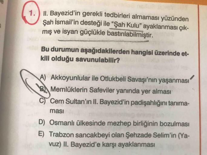 1. II. Bayezid'in gerekli tedbirleri almaması yüzünden
Sah İsmail'in desteği ile "Şah Kulu" ayaklanması çık-
mış ve isyan güçlükle bastırılabilmiştir.
Bu durumun aşağıdakilerden hangisi üzerinde et-
kili olduğu savunulabilir?
A) Akkoyunlular ile Otlukbeli 