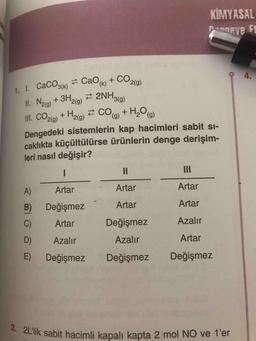 KİMYASAL
Pammeve
i
1. 1. CaCO3(k) = CaOk) + CO2(a)
II. Nalo) + 3H2(g) 2 2NH3(a)
3(g)
+ H2lg) 2 CO0) + H,Oo)
Dengedeki sistemlerin kap hacimleri sabit sı-
caklıkta küçültülürse ürünlerin denge derişim-
leri nasıl değişir?
II
II
A)
Artar
Artar
Artar
B)
Değişmez
Artar
Artar
C)
Artar
Değişmez
Azalır
D)
Azalır
Azalır
Artar
E) Değişmez
Değişmez
Değişmez
2. 2L'lik sabit hacimli kapalı kapta 2 mol NO ve 1'er
4.
