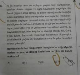 6.
İlk insanlar avcı ve toplayıcı yaşam tarzı sürdürürken
barınak olarak mağara ve ağaç kovuklarını seçmiştir. (II)
Buzul çağının sona ermesi ile besin kaynağının bol olduğu
sulak alanlarda kalıcı yerleşmeler kurmuşlardır. (III) Neoli-
tik çağda başlayan tarımsal üretim ve hayvan yetiştiriciliği
bu bölgelerde nüfusun artması ile ilk köy yerleşmelerini or-
taya çıkarmıştır. (IV) İlk yerleşmeler toprakların verimli, su
kaynaklarını bol, iklim koşullarını elverişli olduğu Nil, Ganj,
Fırat, Dicle, Sarıırmak, Gökırmak kıyılarında oluşmuştur.
(V) Kalkolitik çağda köy nüfusları artınca ilk şehir devletleri
ortaya çıkmıştır.
Numaralandırılan bilgilerden hangisinde coğrafyanın
neden - sonuç ve dağılış ilkelerinin her ikisi de bulun-
maktadır?
A) I
B) II
C) II
D) IV