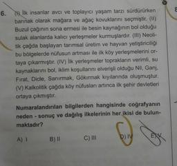 6.
İlk insanlar avcı ve toplayıcı yaşam tarzı sürdürürken
barınak olarak mağara ve ağaç kovuklarını seçmiştir. (II)
Buzul çağının sona ermesi ile besin kaynağının bol olduğu
sulak alanlarda kalıcı yerleşmeler kurmuşlardır. (III) Neoli-
tik çağda başlayan tarımsal üretim ve hayvan yetiştiriciliği
bu bölgelerde nüfusun artması ile ilk köy yerleşmelerini or-
taya çıkarmıştır. (IV) İlk yerleşmeler toprakların verimli, su
kaynaklarını bol, iklim koşullarını elverişli olduğu Nil, Ganj,
Fırat, Dicle, Sarıırmak, Gökırmak kıyılarında oluşmuştur.
(V) Kalkolitik çağda köy nüfusları artınca ilk şehir devletleri
ortaya çıkmıştır.
Numaralandırılan bilgilerden hangisinde coğrafyanın
neden - sonuç ve dağılış ilkelerinin her ikisi de bulun-
maktadır?
A) I
B) II
C) II
D) IV
