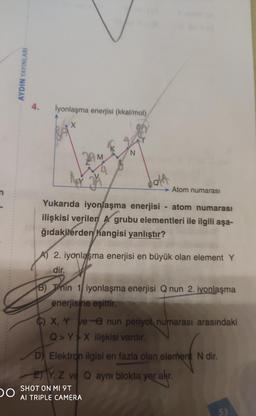 4.
İyonlaşma enerjisi (kkal/mol)
N.
dalt
Atom numarası
Yukarıda iyonlaşma enerjisi - atom numarası
ilişkisi verilen A grubu elementleri ile ilgili aşa-
ğıdakilerden hangisi yanlıştır?
A) 2. iyonlaşma enerjisi en büyük olan element Y
dir.
B) Tnin 1 iyonlaşma enerjisi Q nun 2. iyonlaşma
enerjisine eşittir.
C) X, Y ve-e nun periyot, numarası arasındaki
Q Y X ilişkisi vardır.
D) Elektron ilgisi en fazla olan element N dir.
Y, Z ve Q aynı blokta yer akr.
SHOT ON MI 9T
Al TRIPLE CAMERA
53
AYDIN YAYINLARI
