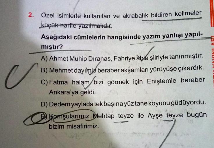 2. Ozel isimlerle kullanılan ve akrabalık bildiren kelimeler
küçük harfle yazılmalıdır.
Aşağıdaki cümlelerin hangisinde yazım yanlışı yapıl-
mıştır?
A) Ahmet Muhip Dıranas, Fahriye àbla şiiriyle tanınmıştır.
B) Mehmet dayımla beraber akşamları yürüyüşe çık