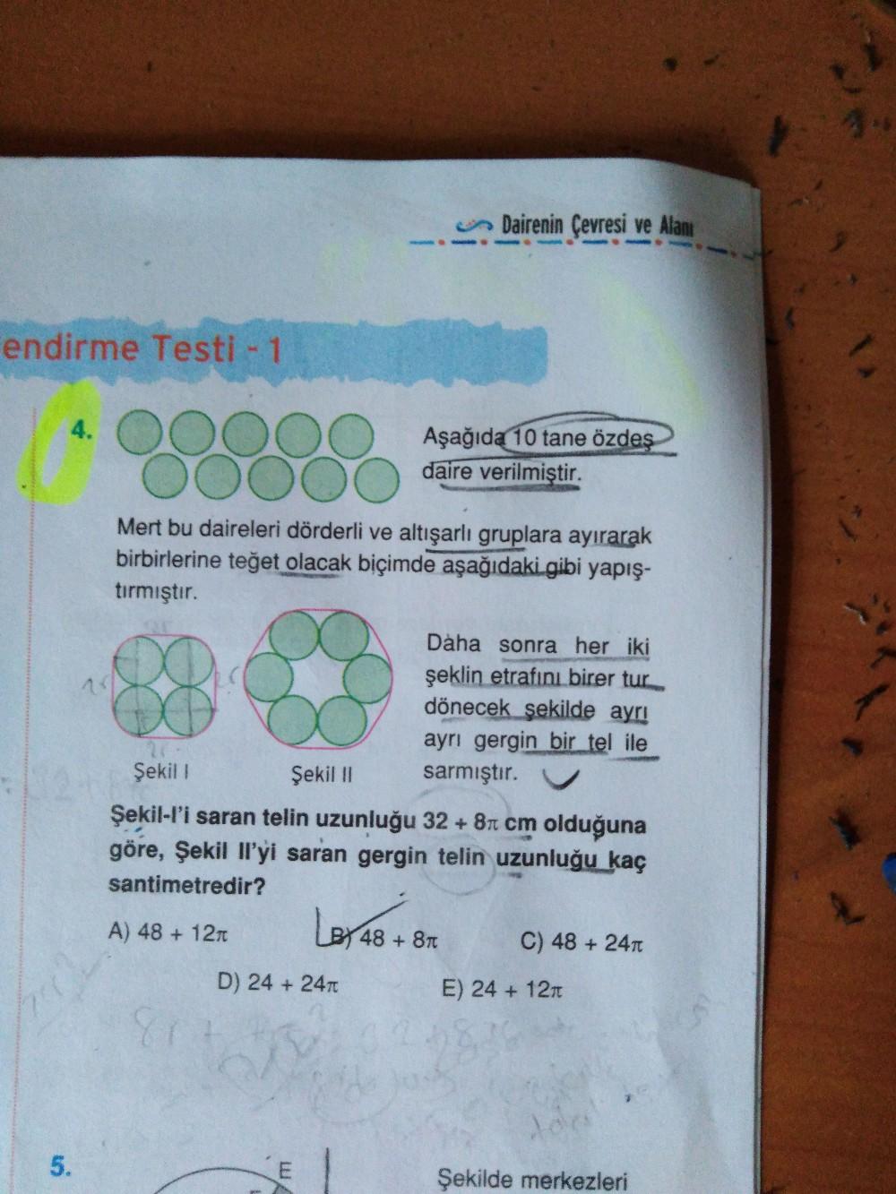 O Dairenin Çevresi ve Alanı
endirme Testi 1
Aşağıda 10 tane özdeş
daire verilmiştir.
4.
Mert bu daireleri dörderli ve altışarlı gruplara ayırarak
birbirlerine teğet olacak biçimde aşağıdaki gibi yapış-
tırmıştır.
Dàha sonra her iki
şeklin etrafını birer tur
dönecek şekilde ayrı
ayrı gergin bir tel ile
sarmıştır.
Şekil I
Şekil I
Şekil-l'i saran telin uzunluğu 32 + 8n cm olduğuna
göre, Şekil Il'yi saran gergin telin uzunluğu kaç
santimetredir?
Lersons
A) 48 + 12T
48+8T
C) 48 + 24T
D) 24 + 24T
E) 24 + 12t
258
Şekilde merkezleri
5.
